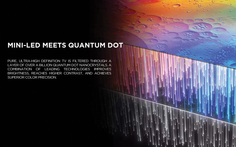 MINI-LED MEETS QUANTUM DOT - Pure, ultra-high definition TV is filtered through a layer of over a billion Quantum Dot nanocrystals. A combination of leading technologies improves brightness, reaches higher contrast, and achieves superior color precision.